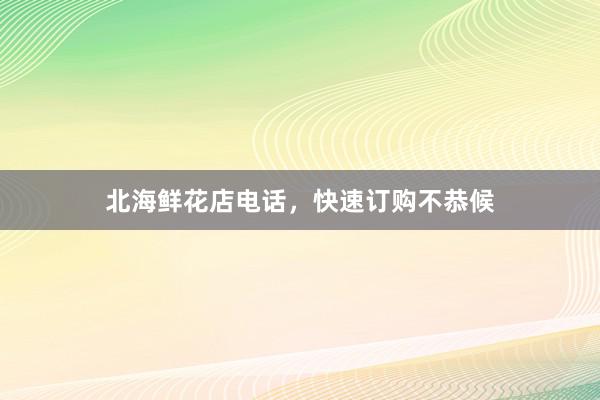 北海鲜花店电话，快速订购不恭候