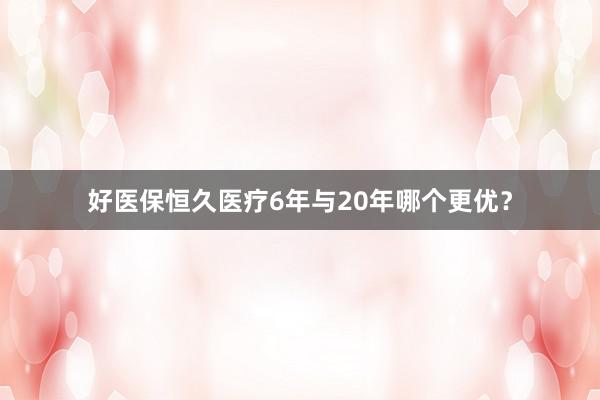 好医保恒久医疗6年与20年哪个更优？
